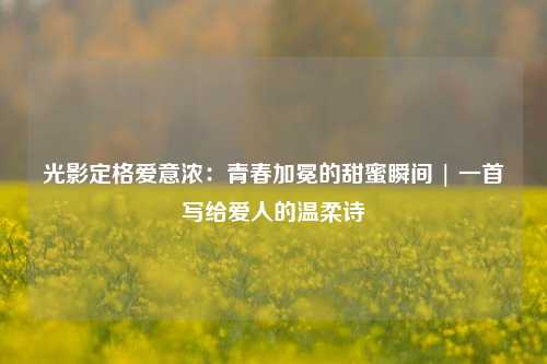 光影定格爱意浓：青春加冕的甜蜜瞬间 | 一首写给爱人的温柔诗